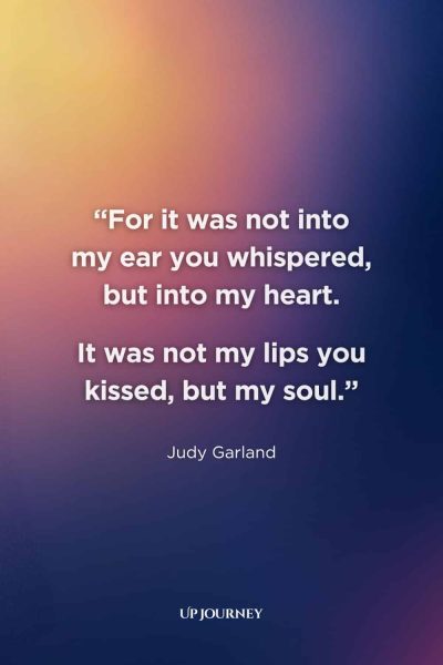 Quotes About Timeless and Everlasting Love: "For it was not into my ear you whispered, but into my heart. It was not my lips you kissed, but my soul." — Judy Garland