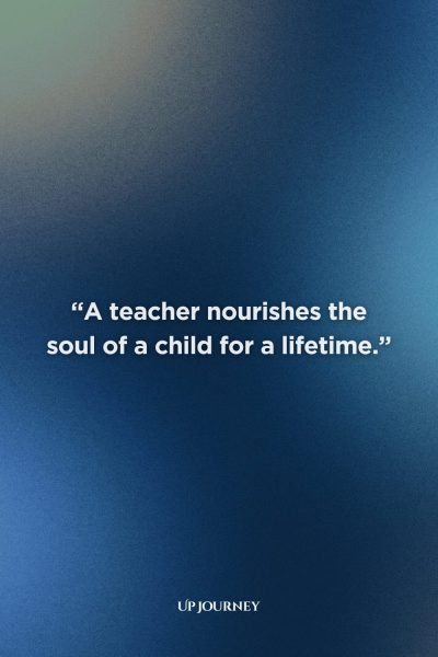 Quotes About Teachers & Their Impact: “A teacher nourishes the soul of a child for a lifetime.”
