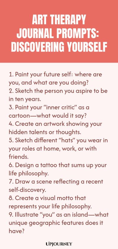 Art Therapy Journal Prompts: Discovering Yourself: 1. Paint your future self: where are you, and what are you doing? 2. Sketch the person you aspire to be in ten years.3. Paint your “inner critic” as a cartoon—what would it say? 4. Create an artwork showing your hidden talents or thoughts. 5. Sketch different “hats” you wear in your roles at home, work, or with friends. 6. Design a tattoo that sums up your life philosophy. 7. Draw a scene reflecting a recent self-discovery.