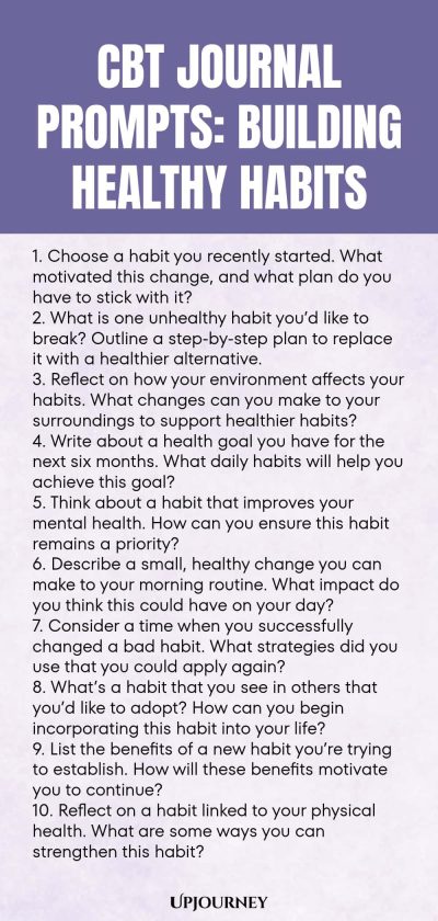 CBT Journal Prompts: Building Healthy Habits 1. Choose a habit you recently started. What motivated this change, and what plan do you have to stick with it? 2. What is one unhealthy habit youโd like to break? Outline a step-by-step plan to replace it with a healthier alternative. 3. Reflect on how your environment affects your habits. What changes can you make to your surroundings to support healthier habits? 4. Write about a health goal you have for the next six months. What dai...