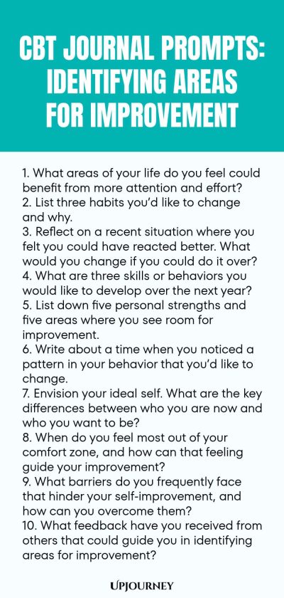 CBT Journal Prompts: Identifying Areas for Improvement 1. What areas of your life do you feel could benefit from more attention and effort? 2. List three habits youโd like to change and why. 3. Reflect on a recent situation where you felt you could have reacted better. What would you change if you could do it over? 4. What are three skills or behaviors you would like to develop over the next year? 5. List down five personal strengths and five areas where you see room for improve...