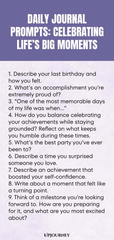 Daily Journal Prompts: Celebrating Lifeโs Big Moments: 1. Describe your last birthday and how you felt. 2. Whatโs an accomplishment youโre extremely proud of? 3. โOne of the most memorable days of my life was whenโฆโ 4. How do you balance celebrating your achievements while staying grounded? Reflect on what keeps you humble during these times. 5. Whatโs the best party youโve ever been to? 6. Describe a time you surprised someone you love. 7. Describe an achievement tha