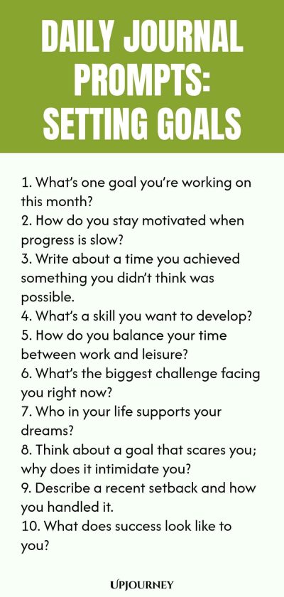 Daily Journal Prompts: Setting Goals: 1. Whatโs one goal youโre working on this month? 2. How do you stay motivated when progress is slow? 3. Write about a time you achieved something you didnโt think was possible. 4. Whatโs a skill you want to develop? 5. How do you balance your time between work and leisure? 6. Whatโs the biggest challenge facing you right now? 7. Who in your life supports your dreams? 8. Think about a goal that scares you; why does it intimidate