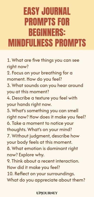 Easy Journal Prompts for Beginners: Mindfulness Prompts 1. What are five things you can see right now? 2. Focus on your breathing for a moment. How do you feel? 3. What sounds can you hear around you at this moment? 4. Describe a texture you feel with your hands right now. 5. Whatโs something you can smell right now? How does it make you feel? 6. Take a moment to notice your thoughts. Whatโs on your mind? 7. Without judgment, describe how your body feels at this moment. 8. Wh...