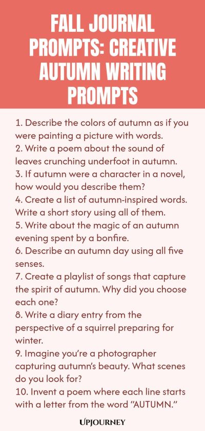 Fall Journal Prompts: Creative Autumn Writing Prompts 1. Describe the colors of autumn as if you were painting a picture with words. 2. Write a poem about the sound of leaves crunching underfoot in autumn. 3. If autumn were a character in a novel, how would you describe them? 4. Create a list of autumn-inspired words. Write a short story using all of them. 5. Write about the magic of an autumn evening spent by a bonfire. 6. Describe an autumn day using all five senses. 7. Create a p...