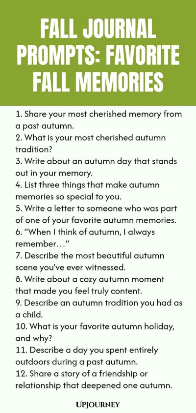 Fall Journal Prompts: Favorite Fall Memories 1. Share your most cherished memory from a past autumn. 2. What is your most cherished autumn tradition? 3. Write about an autumn day that stands out in your memory. 4. List three things that make autumn memories so special to you. 5. Write a letter to someone who was part of one of your favorite autumn memories. 6. “When I think of autumn, I always remember…” 7. Describe the most beautiful autumn scene you’ve ever witnessed. 8. Wr...