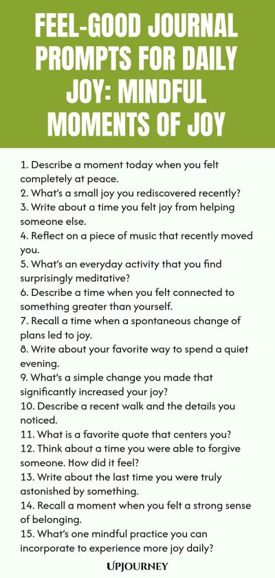 Feel-Good Journal Prompts for Daily Joy: Mindful Moments of Joy 1. Describe a moment today when you felt completely at peace. 2. What’s a small joy you rediscovered recently? 3. Write about a time you felt joy from helping someone else. 4. Reflect on a piece of music that recently moved you. 5. What’s an everyday activity that you find surprisingly meditative? 6. Describe a time when you felt connected to something greater than yourself. 7. Recall a time when a spontaneous cha...