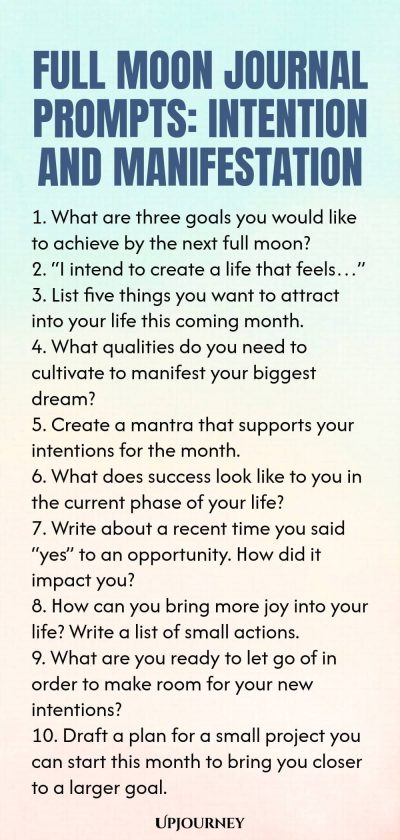 Full Moon Journal Prompts: Intention and Manifestation 1. What are three goals you would like to achieve by the next full moon? 2. “I intend to create a life that feels…” 3. List five things you want to attract into your life this coming month. 4. What qualities do you need to cultivate to manifest your biggest dream? 5. Create a mantra that supports your intentions for the month. 6. What does success look like to you in the current phase of your life? 7. Write about a recent ...