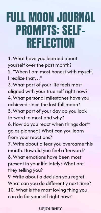 Full Moon Journal Prompts: Self-Reflection 1. What have you learned about yourself over the past month? 2. “When I am most honest with myself, I realize that…” 3. What part of your life feels most aligned with your true self right now? 4. What personal milestones have you achieved since the last full moon? 5. What part of your day do you look forward to most and why? 6. How do you react when things don’t go as planned? What can you learn from your reactions? 7. Write about a f...