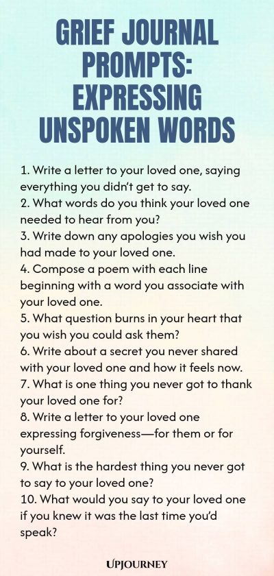 Grief Journal Prompts: Expressing Unspoken Words 1. Write a letter to your loved one, saying everything you didnโt get to say. 2. What words do you think your loved one needed to hear from you? 3. Write down any apologies you wish you had made to your loved one. 4. Compose a poem with each line beginning with a word you associate with your loved one. 5. What question burns in your heart that you wish you could ask them? 6. Write about a secret you never shared with your loved o...