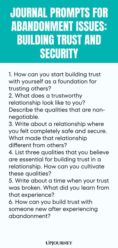 Journal Prompts for Abandonment Issues: Building Trust and Security: 1. How can you start building trust with yourself as a foundation for trusting others?  2. What does a trustworthy relationship look like to you? Describe the qualities that are non-negotiable.  3. Write about a relationship where you felt completely safe and secure. What made that relationship different from others?  4. List three qualities that you believe are essential for building trust in a relationship. 