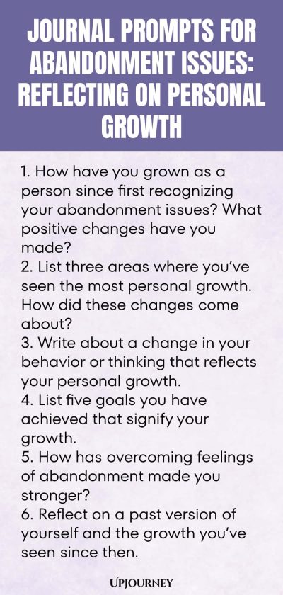 Journal Prompts for Abandonment Issues: Reflecting on Personal Growth: 1. How have you grown as a person since first recognizing your abandonment issues? What positive changes have you made?  2. List three areas where you’ve seen the most personal growth. How did these changes come about?  3. Write about a change in your behavior or thinking that reflects your personal growth.  4. List five goals you have achieved that signify your growth.  5. How has overcoming feelings of aba