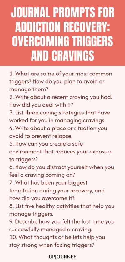 Journal Prompts for Addiction Recovery: Overcoming Triggers and Cravings 1. What are some of your most common triggers? How do you plan to avoid or manage them? 2. Write about a recent craving you had. How did you deal with it? 3. List three coping strategies that have worked for you in managing cravings. 4. Write about a place or situation you avoid to prevent relapse. 5. How can you create a safe environment that reduces your exposure to triggers? 6. How do you distract yours...