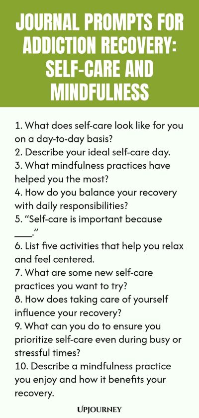 Journal Prompts for Addiction Recovery: Self-Care and Mindfulness 1. What does self-care look like for you on a day-to-day basis? 2. Describe your ideal self-care day. 3. What mindfulness practices have helped you the most? 4. How do you balance your recovery with daily responsibilities? 5. “Self-care is important because ___.” 6. List five activities that help you relax and feel centered. 7. What are some new self-care practices you want to try? 8. How does taking care of yo...