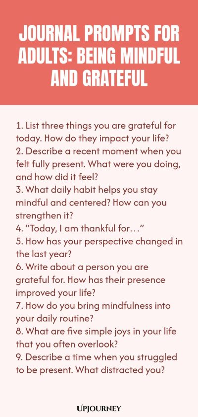 "Journal Prompts for Adults: Being Mindful and Grateful: 1. List three things you are grateful for today. How do they impact your life? 2. Describe a recent moment when you felt fully present. What were you doing, and how did it feel? 3. What daily habit helps you stay mindful and centered? How can you strengthen it? 4. “Today, I am thankful for…” 5. How has your perspective changed in the last year? 6. Write about a person you are grateful for. How has their presence improved "
