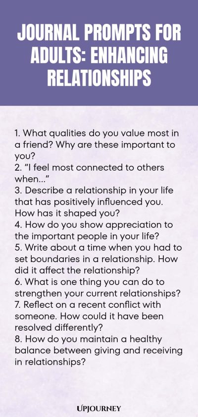 "Journal Prompts for Adults: Enhancing Relationships: 1. What qualities do you value most in a friend? Why are these important to you? 2. “I feel most connected to others when…” 3. Describe a relationship in your life that has positively influenced you. How has it shaped you? 4. How do you show appreciation to the important people in your life? 5. Write about a time when you had to set boundaries in a relationship. How did it affect the relationship? 6. What is one thing you ca"