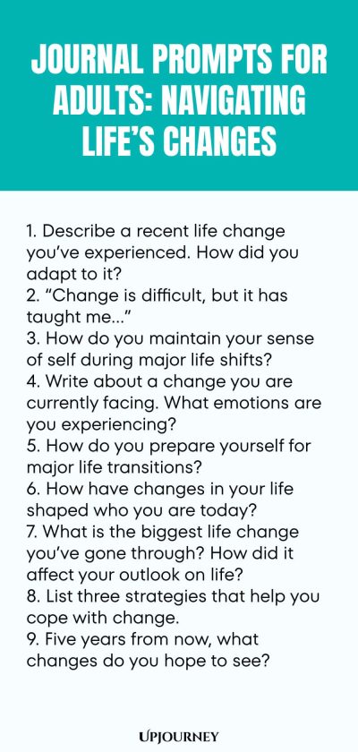 "Journal Prompts for Adults: Navigating Life’s Changes: 1. Describe a recent life change you’ve experienced. How did you adapt to it? 2. “Change is difficult, but it has taught me…” 3. How do you maintain your sense of self during major life shifts? 4. Write about a change you are currently facing. What emotions are you experiencing? 5. How do you prepare yourself for major life transitions? 6. How have changes in your life shaped who you are today? 7. What is the bigg"