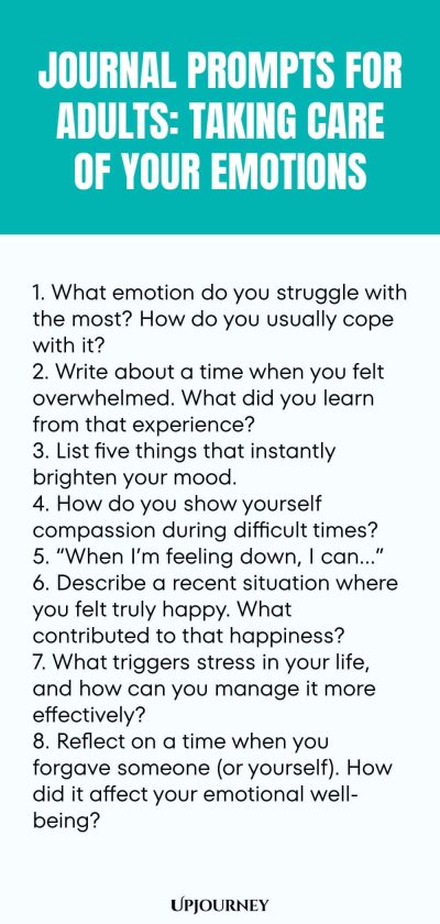 "Journal Prompts for Adults: Taking Care of Your Emotions: 1. What emotion do you struggle with the most? How do you usually cope with it? 2. Write about a time when you felt overwhelmed. What did you learn from that experience? 3. List five things that instantly brighten your mood. 4. How do you show yourself compassion during difficult times? 5. “When I’m feeling down, I can…” 6. Describe a recent situation where you felt truly happy. What contributed to that happiness?