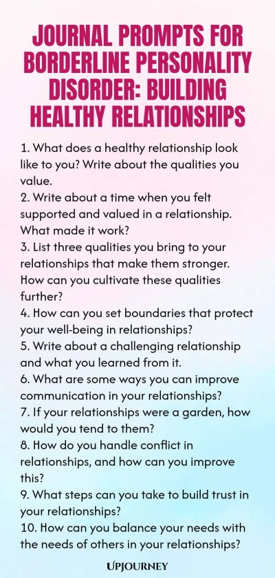 Journal Prompts for Borderline Personality Disorder: Building Healthy Relationships 1. What does a healthy relationship look like to you? Write about the qualities you value. 2. Write about a time when you felt supported and valued in a relationship. What made it work? 3. List three qualities you bring to your relationships that make them stronger. How can you cultivate these qualities further? 4. How can you set boundaries that protect your well-being in relationships? 5. Write...