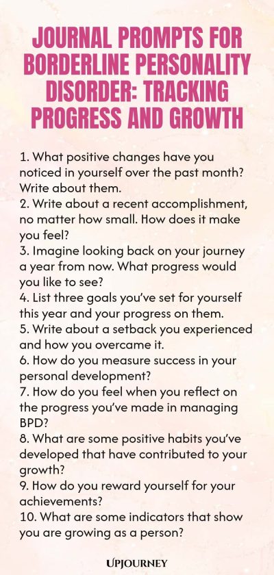 Journal Prompts for Borderline Personality Disorder: Tracking Progress and Growth 1. What positive changes have you noticed in yourself over the past month? Write about them. 2. Write about a recent accomplishment, no matter how small. How does it make you feel? 3. Imagine looking back on your journey a year from now. What progress would you like to see? 4. List three goals you’ve set for yourself this year and your progress on them. 5. Write about a setback you experienced and ...