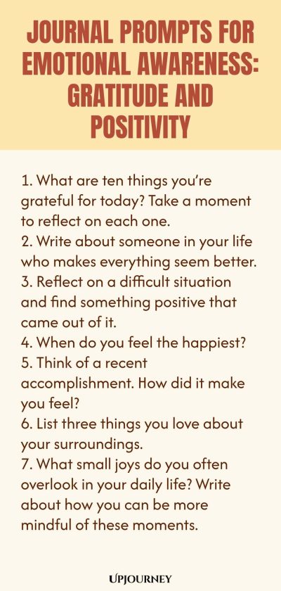 "Journal Prompts for Emotional Awareness: Gratitude and Positivity: 1. What are ten things you’re grateful for today? Take a moment to reflect on each one. 2. Write about someone in your life who makes everything seem better. 3. Reflect on a difficult situation and find something positive that came out of it. 4. When do you feel the happiest? 5. Think of a recent accomplishment. How did it make you feel? 6. List three things you love about your surroundings. 7. What sm"