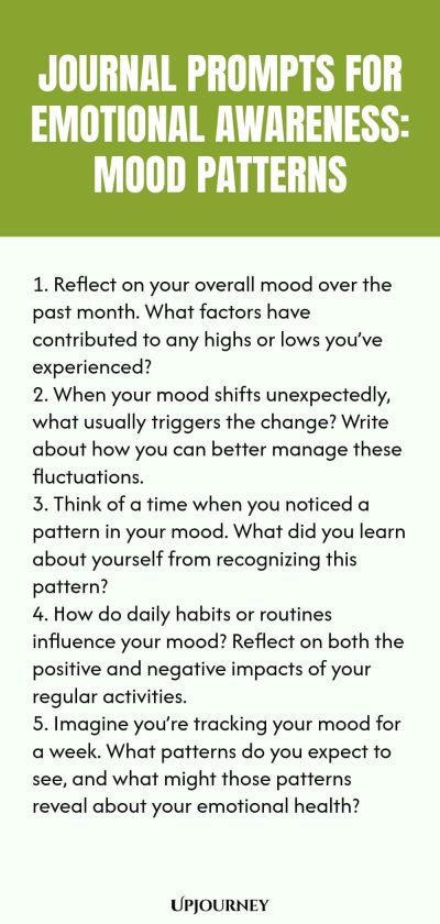 "Journal Prompts for Emotional Awareness: Mood Patterns: 1. Reflect on your overall mood over the past month. What factors have contributed to any highs or lows you’ve experienced? 2. When your mood shifts unexpectedly, what usually triggers the change? Write about how you can better manage these fluctuations. 3. Think of a time when you noticed a pattern in your mood. What did you learn about yourself from recognizing this pattern? 4. How do daily habits or routines influence "