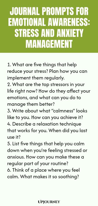 "Journal Prompts for Emotional Awareness: Stress and Anxiety Management: 1. What are five things that help reduce your stress? Plan how you can implement them regularly. 2. What are the top stressors in your life right now? How do they affect your emotions, and what can you do to manage them better? 3. Write about what “calmness” looks like to you. How can you achieve it? 4. Describe a relaxation technique that works for you. When did you last use it? 5. List five things tha"