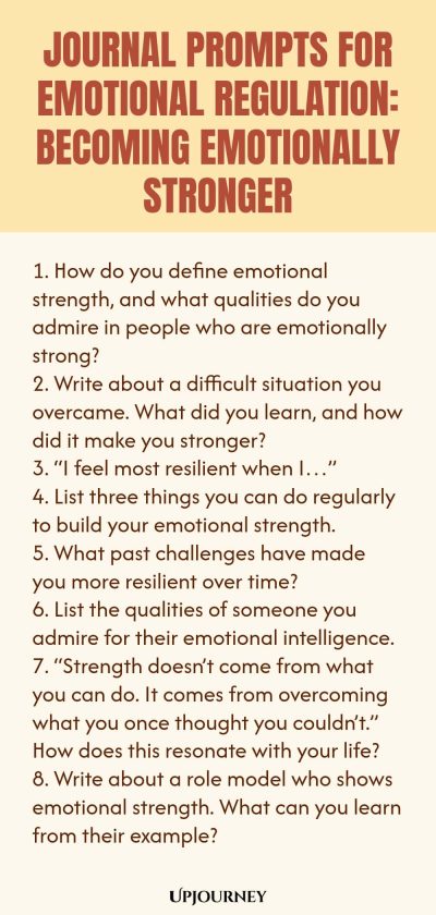 "Journal Prompts for Emotional Regulation: Becoming Emotionally Stronger: 1. How do you define emotional strength, and what qualities do you admire in people who are emotionally strong? 2. Write about a difficult situation you overcame. What did you learn, and how did it make you stronger? 3. “I feel most resilient when I…” 4. List three things you can do regularly to build your emotional strength. 5. What past challenges have made you more resilient over time? 6. List th"
