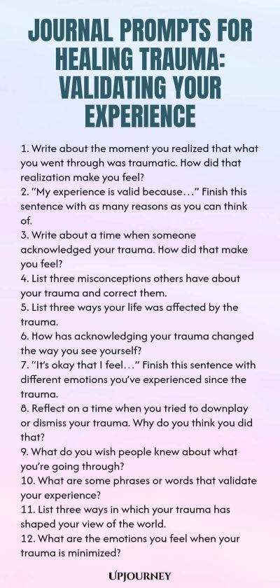 Journal Prompts for Healing Trauma: Validating Your Experience 1. Write about the moment you realized that what you went through was traumatic. How did that realization make you feel? 2. โMy experience is valid becauseโฆโ Finish this sentence with as many reasons as you can think of. 3. Write about a time when someone acknowledged your trauma. How did that make you feel? 4. List three misconceptions others have about your trauma and correct them. 5. List three ways your life was ...