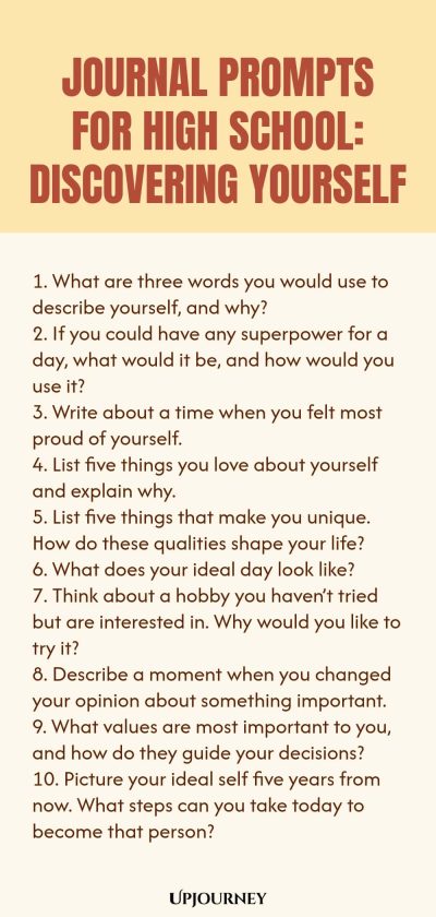 Journal Prompts for High School: Discovering Yourself 1. What are three words you would use to describe yourself, and why? 2. If you could have any superpower for a day, what would it be, and how would you use it? 3. Write about a time when you felt most proud of yourself. 4. List five things you love about yourself and explain why. 5. List five things that make you unique. How do these qualities shape your life? 6. What does your ideal day look like? 7. Think about a hobby yo...