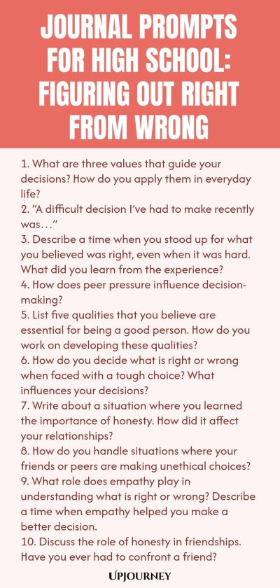 Journal Prompts for High School: Figuring Out Right from Wrong 1. What are three values that guide your decisions? How do you apply them in everyday life? 2. “A difficult decision I’ve had to make recently was…” 3. Describe a time when you stood up for what you believed was right, even when it was hard. What did you learn from the experience? 4. How does peer pressure influence decision-making? 5. List five qualities that you believe are essential for being a good person. How do...