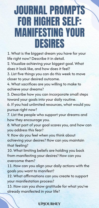 Journal Prompts for Higher Self: Manifesting Your Desires 1. What is the biggest dream you have for your life right now? Describe it in detail. 2. Visualize achieving your biggest goal. What does it look like, and how does it feel? 3. List five things you can do this week to move closer to your desired outcome. 4. What sacrifices are you willing to make to achieve your dreams? 5. Describe how you can incorporate small steps toward your goals into your daily routine. 6. If you h...