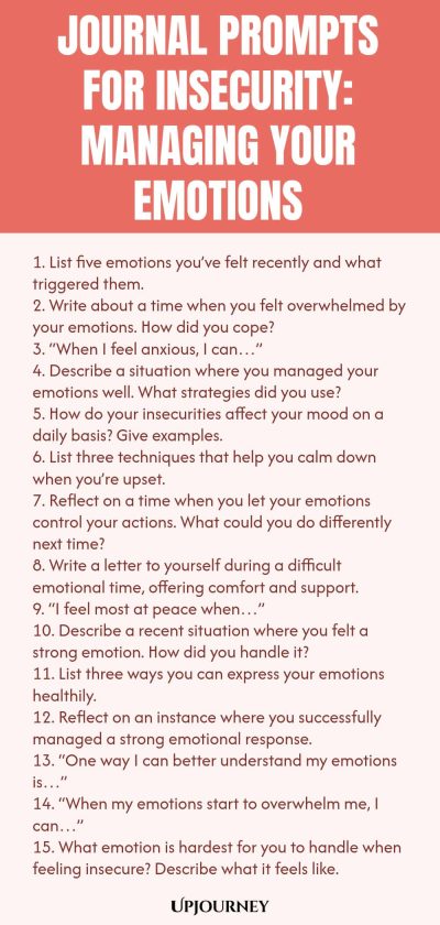 Journal Prompts for Insecurity: Managing Your Emotions 1. List five emotions youโve felt recently and what triggered them. 2. Write about a time when you felt overwhelmed by your emotions. How did you cope? 3. โWhen I feel anxious, I canโฆโ 4. Describe a situation where you managed your emotions well. What strategies did you use? 5. How do your insecurities affect your mood on a daily basis? Give examples. 6. List three techniques that help you calm down when youโre upset. 7. R...