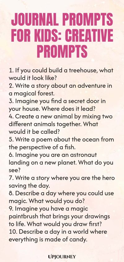 Journal Prompts for Kids: Creative Prompts 1. If you could build a treehouse, what would it look like? 2. Write a story about an adventure in a magical forest. 3. Imagine you find a secret door in your house. Where does it lead? 4. Create a new animal by mixing two different animals together. What would it be called? 5. Write a poem about the ocean from the perspective of a fish. 6. Imagine you are an astronaut landing on a new planet. What do you see? 7. Write a story where y...