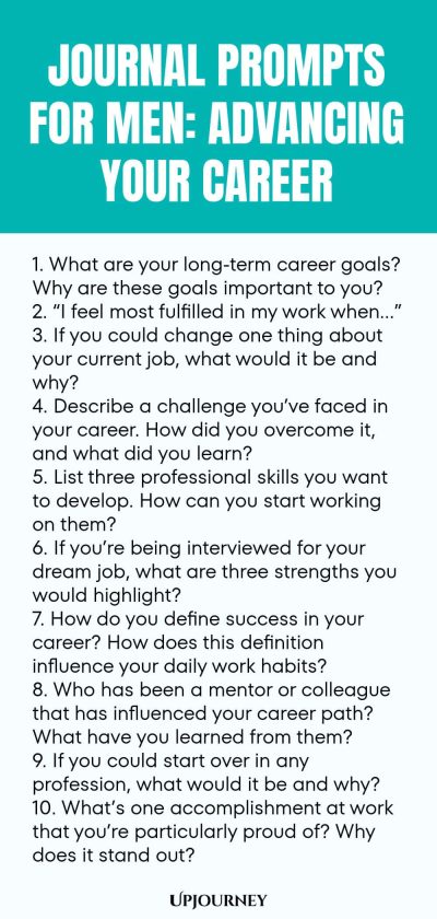 Journal Prompts for Men: Advancing Your Career 1. What are your long-term career goals? Why are these goals important to you? 2. โI feel most fulfilled in my work whenโฆโ 3. If you could change one thing about your current job, what would it be and why? 4. Describe a challenge youโve faced in your career. How did you overcome it, and what did you learn? 5. List three professional skills you want to develop. How can you start working on them? 6. If youโre being interviewed for yo...