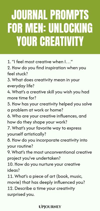 Journal Prompts for Men: Unlocking Your Creativity 1. โI feel most creative when Iโฆโ 2. How do you find inspiration when you feel stuck? 3. What does creativity mean in your everyday life? 4. Whatโs a creative skill you wish you had more time for? 5. How has your creativity helped you solve a problem at work or home? 6. Who are your creative influences, and how do they shape your work? 7. Whatโs your favorite way to express yourself artistically? 8. How do you incorporate cre...