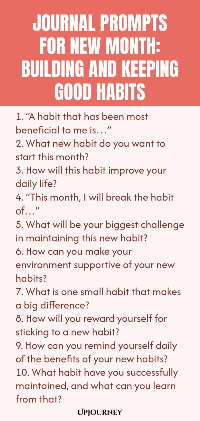 Journal Prompts for New Month: Building and Keeping Good Habits 1. “A habit that has been most beneficial to me is…” 2. What new habit do you want to start this month? 3. How will this habit improve your daily life? 4. “This month, I will break the habit of…” 5. What will be your biggest challenge in maintaining this new habit? 6. How can you make your environment supportive of your new habits? 7. What is one small habit that makes a big difference? 8. How will you reward you...