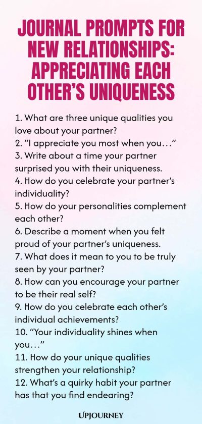 Journal Prompts for New Relationships: Appreciating Each Otherโs Uniqueness 1. What are three unique qualities you love about your partner? 2. โI appreciate you most when youโฆโ 3. Write about a time your partner surprised you with their uniqueness. 4. How do you celebrate your partnerโs individuality? 5. How do your personalities complement each other? 6. Describe a moment when you felt proud of your partnerโs uniqueness. 7. What does it mean to you to be truly seen by your pa...