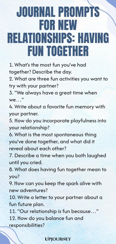 Journal Prompts for New Relationships: Having Fun Together 1. Whatโs the most fun youโve had together? Describe the day. 2. What are three fun activities you want to try with your partner? 3. โWe always have a great time when weโฆโ 4. Write about a favorite fun memory with your partner. 5. How do you incorporate playfulness into your relationship? 6. What is the most spontaneous thing youโve done together, and what did it reveal about each other? 7. Describe a time when you bot...
