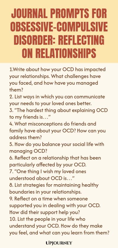 Journal Prompts for Obsessive-Compulsive Disorder: Reflecting on Relationships 1.Write about how your OCD has impacted your relationships. What challenges have you faced, and how have you managed them? 2. List ways in which you can communicate your needs to your loved ones better. 3. “The hardest thing about explaining OCD to my friends is…” 4. What misconceptions do friends and family have about your OCD? How can you address them? 5. How do you balance your social life with man...