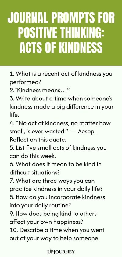 Journal Prompts for Positive Thinking: Acts of Kindness 1. What is a recent act of kindness you performed? 2.“Kindness means…” 3. Write about a time when someone’s kindness made a big difference in your life. 4. “No act of kindness, no matter how small, is ever wasted.” — Aesop. Reflect on this quote. 5. List five small acts of kindness you can do this week. 6. What does it mean to be kind in difficult situations? 7. What are three ways you can practice kindness in your daily ...