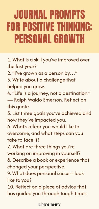 Journal Prompts for Positive Thinking: Personal Growth 1. What is a skill you’ve improved over the last year? 2. “I’ve grown as a person by…” 3. Write about a challenge that helped you grow. 4. “Life is a journey, not a destination.” — Ralph Waldo Emerson. Reflect on this quote. 5. List three goals you’ve achieved and how they’ve impacted you. 6. What’s a fear you would like to overcome, and what steps can you take to face it? 7. What are three things you’re working on improvi...