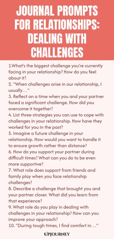 Journal Prompts for Relationships: Dealing with Challenges 1.What’s the biggest challenge you’re currently facing in your relationship? How do you feel about it? 2. “When challenges arise in our relationship, I usually…” 3. Reflect on a time when you and your partner faced a significant challenge. How did you overcome it together? 4. List three strategies you can use to cope with challenges in your relationship. How have they worked for you in the past? 5. Imagine a future chall...