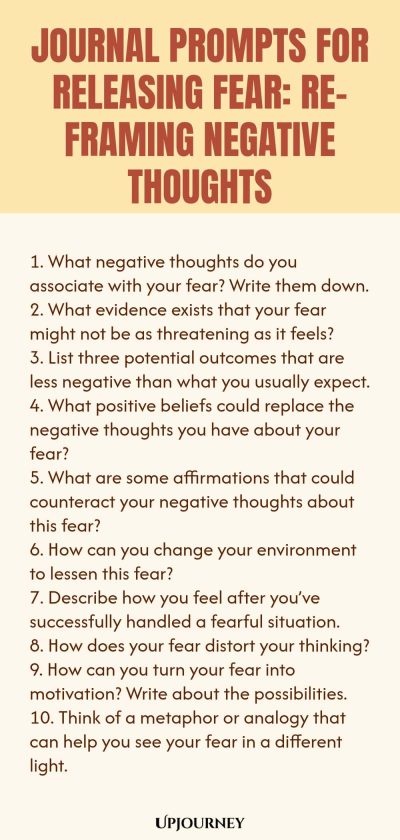 Journal Prompts for Releasing Fear: Re-framing Negative Thoughts 1. What negative thoughts do you associate with your fear? Write them down. 2. What evidence exists that your fear might not be as threatening as it feels? 3. List three potential outcomes that are less negative than what you usually expect. 4. What positive beliefs could replace the negative thoughts you have about your fear? 5. What are some affirmations that could counteract your negative thoughts about this fea...