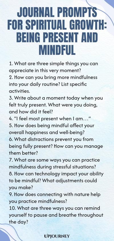 Journal Prompts for Spiritual Growth: Being Present and Mindful 1. What are three simple things you can appreciate in this very moment? 2. How can you bring more mindfulness into your daily routine? List specific activities. 3. Write about a moment today when you felt truly present. What were you doing, and how did it feel? 4. “I feel most present when I am…” 5. How does being mindful affect your overall happiness and well-being? 6. What distractions prevent you from being full...