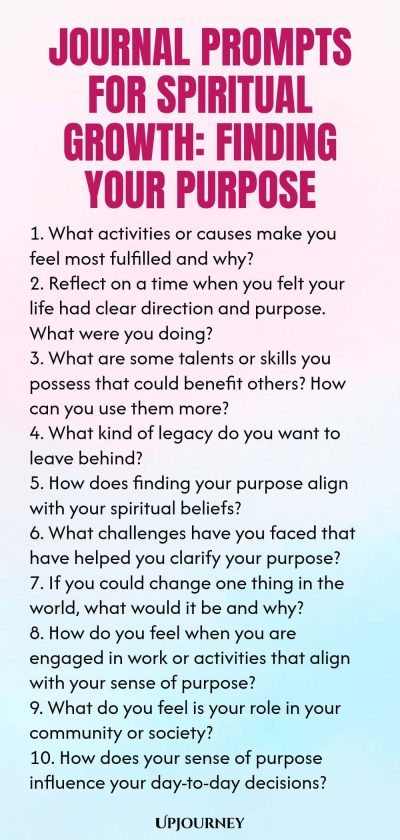 Journal Prompts for Spiritual Growth: Finding Your Purpose 1. What activities or causes make you feel most fulfilled and why? 2. Reflect on a time when you felt your life had clear direction and purpose. What were you doing? 3. What are some talents or skills you possess that could benefit others? How can you use them more? 4. What kind of legacy do you want to leave behind? 5. How does finding your purpose align with your spiritual beliefs? 6. What challenges have you faced that ha...