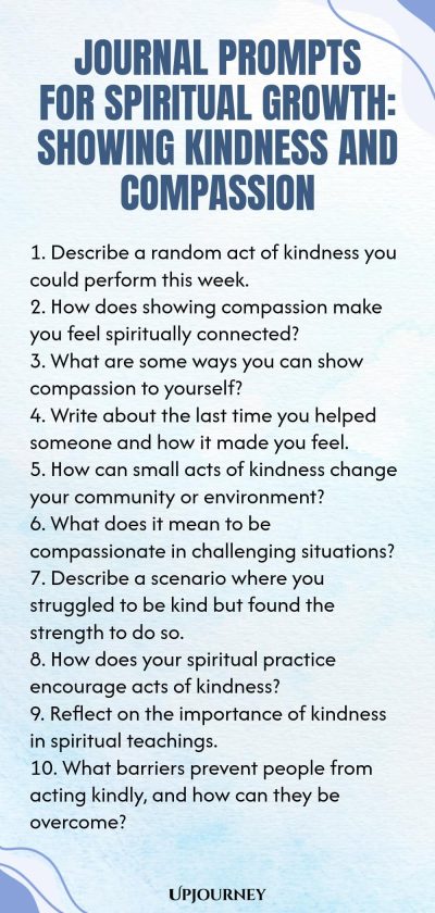 Journal Prompts for Spiritual Growth: Showing Kindness and Compassion 1. Describe a random act of kindness you could perform this week. 2. How does showing compassion make you feel spiritually connected? 3. What are some ways you can show compassion to yourself? 4. Write about the last time you helped someone and how it made you feel. 5. How can small acts of kindness change your community or environment? 6. What does it mean to be compassionate in challenging situations? 7. D...