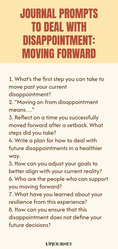"Journal Prompts to Deal with Disappointment: Moving Forward: 1. Whatโs the first step you can take to move past your current disappointment? 2. โMoving on from disappointment meansโฆโ 3. Reflect on a time you successfully moved forward after a setback. What steps did you take? 4. Write a plan for how to deal with future disappointments in a healthier way. 5. How can you adjust your goals to better align with your current reality? 6. Who are the people who can support you moving"