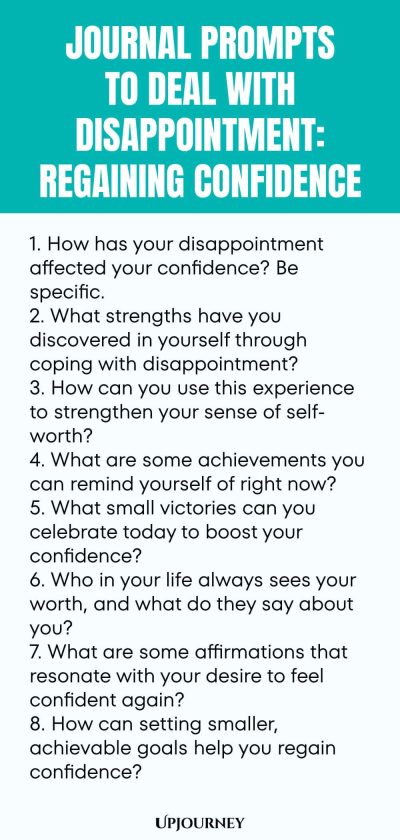 "Journal Prompts to Deal with Disappointment: Regaining Confidence: 1. How has your disappointment affected your confidence? Be specific. 2. What strengths have you discovered in yourself through coping with disappointment? 3. How can you use this experience to strengthen your sense of self-worth? 4. What are some achievements you can remind yourself of right now? 5. What small victories can you celebrate today to boost your confidence? 6. Who in your life always sees you"