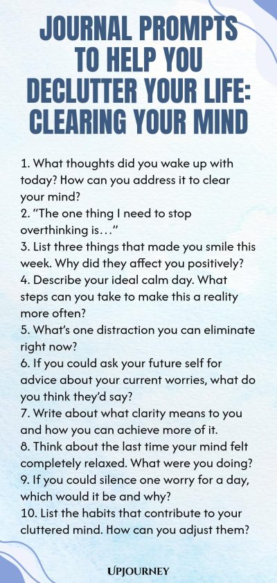 Journal Prompts to Help You Declutter Your Life: Clearing Your Mind 1. What thoughts did you wake up with today? How can you address it to clear your mind? 2. “The one thing I need to stop overthinking is…” 3. List three things that made you smile this week. Why did they affect you positively? 4. Describe your ideal calm day. What steps can you take to make this a reality more often? 5. What’s one distraction you can eliminate right now? 6. If you could ask your future self for...